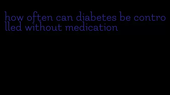 how often can diabetes be controlled without medication