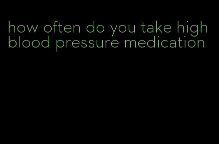 how often do you take high blood pressure medication