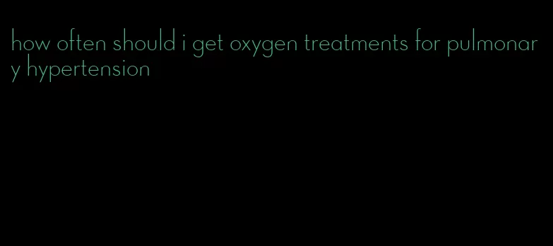 how often should i get oxygen treatments for pulmonary hypertension