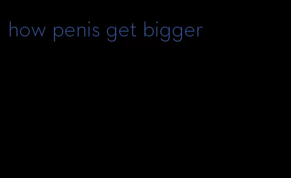 how penis get bigger