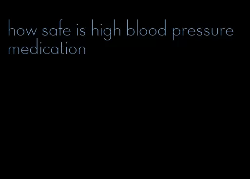 how safe is high blood pressure medication