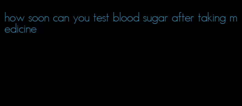 how soon can you test blood sugar after taking medicine