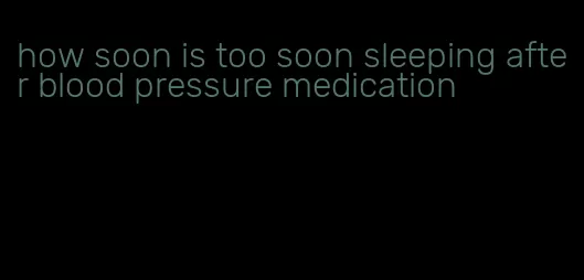 how soon is too soon sleeping after blood pressure medication