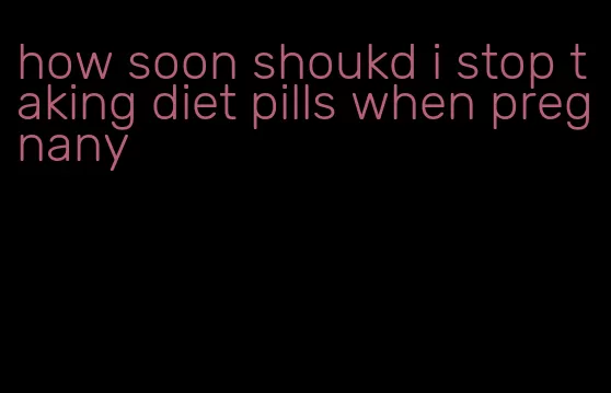 how soon shoukd i stop taking diet pills when pregnany