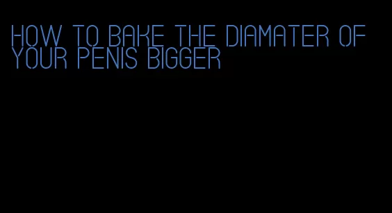 how to bake the diamater of your penis bigger