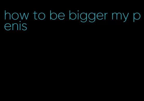 how to be bigger my penis