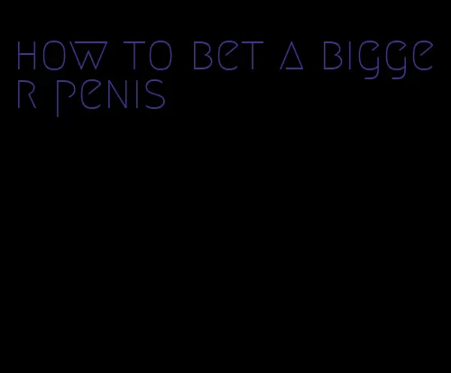how to bet a bigger penis