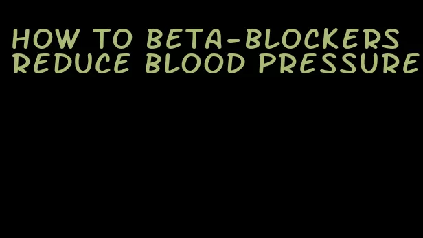 how to beta-blockers reduce blood pressure