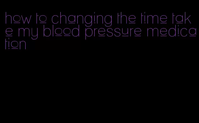 how to changing the time take my blood pressure medication