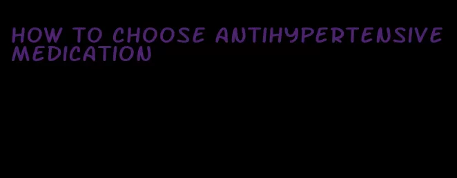 how to choose antihypertensive medication