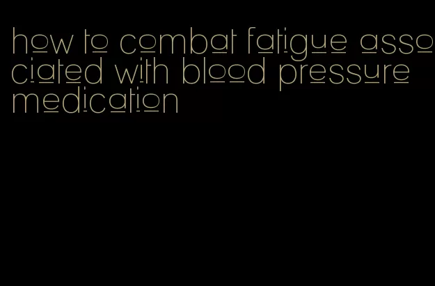 how to combat fatigue associated with blood pressure medication