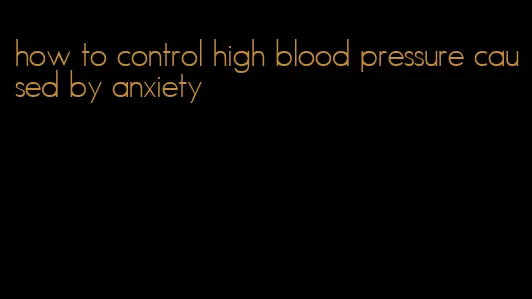 how to control high blood pressure caused by anxiety
