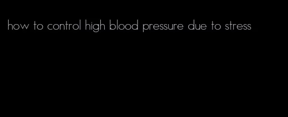 how to control high blood pressure due to stress