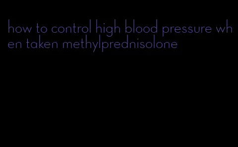 how to control high blood pressure when taken methylprednisolone