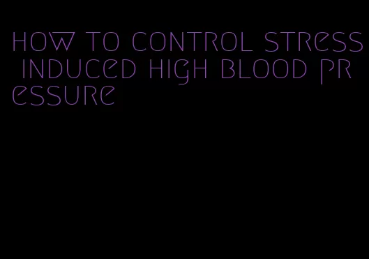 how to control stress induced high blood pressure