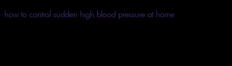 how to control sudden high blood pressure at home