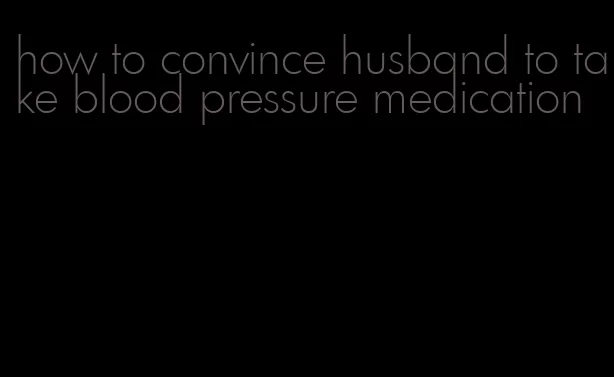 how to convince husband to take blood pressure medication