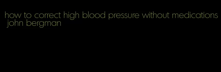 how to correct high blood pressure without medications john bergman