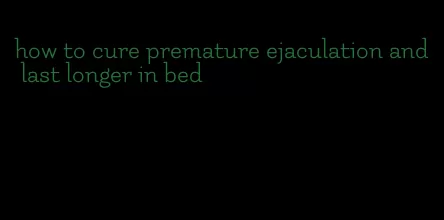how to cure premature ejaculation and last longer in bed