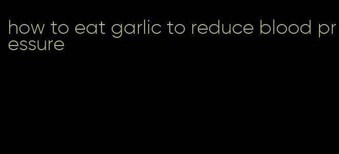 how to eat garlic to reduce blood pressure