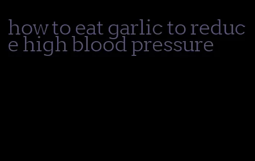 how to eat garlic to reduce high blood pressure