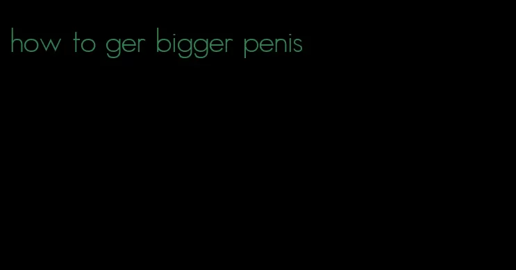 how to ger bigger penis