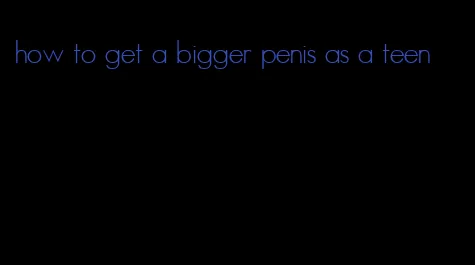 how to get a bigger penis as a teen