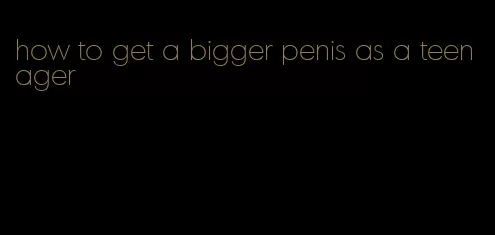 how to get a bigger penis as a teenager