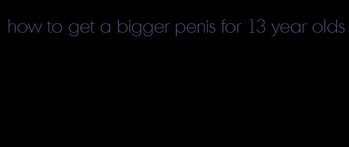 how to get a bigger penis for 13 year olds