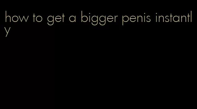 how to get a bigger penis instantly