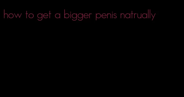 how to get a bigger penis natrually