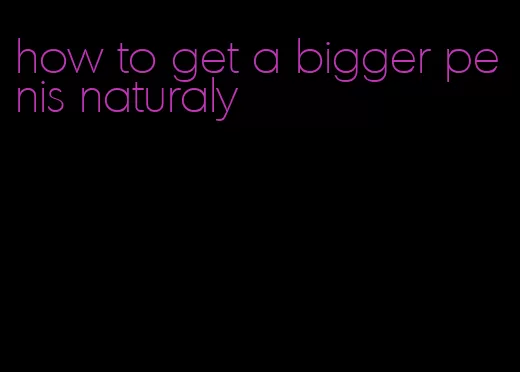 how to get a bigger penis naturaly