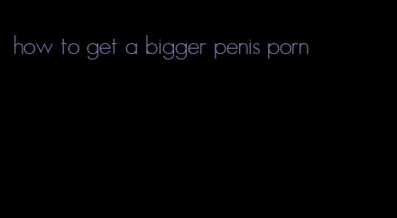 how to get a bigger penis porn