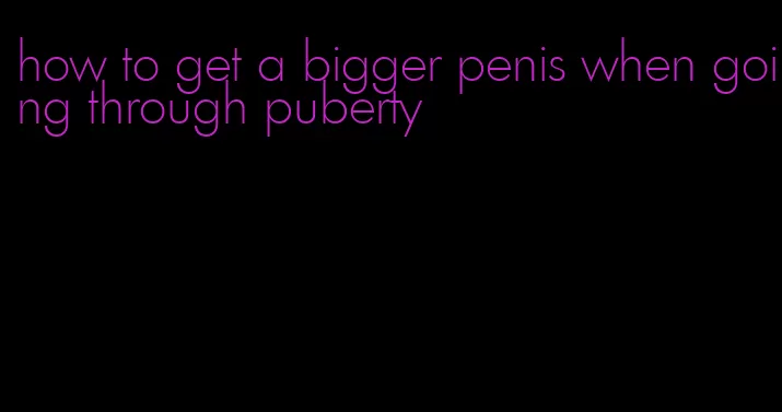 how to get a bigger penis when going through puberty