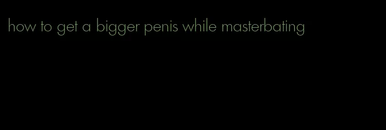 how to get a bigger penis while masterbating