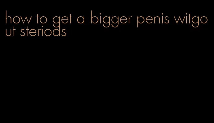 how to get a bigger penis witgout steriods