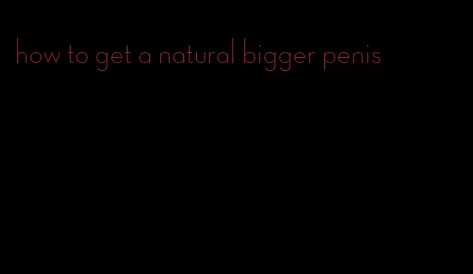 how to get a natural bigger penis