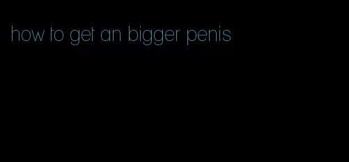 how to get an bigger penis
