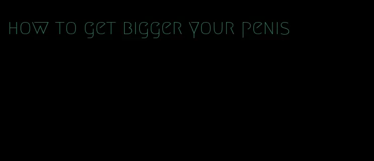 how to get bigger your penis