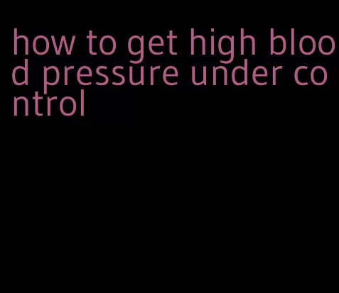 how to get high blood pressure under control