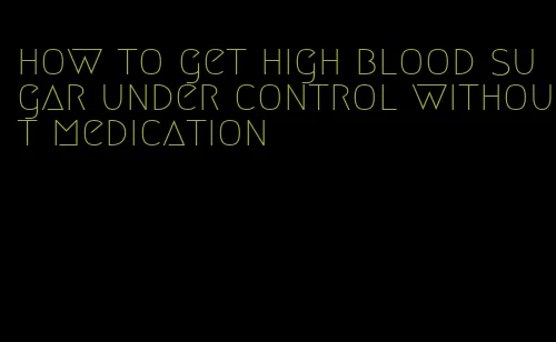 how to get high blood sugar under control without medication