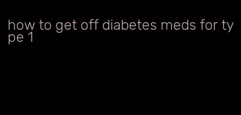 how to get off diabetes meds for type 1