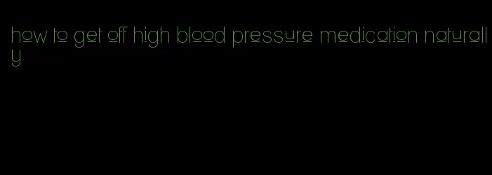 how to get off high blood pressure medication naturally