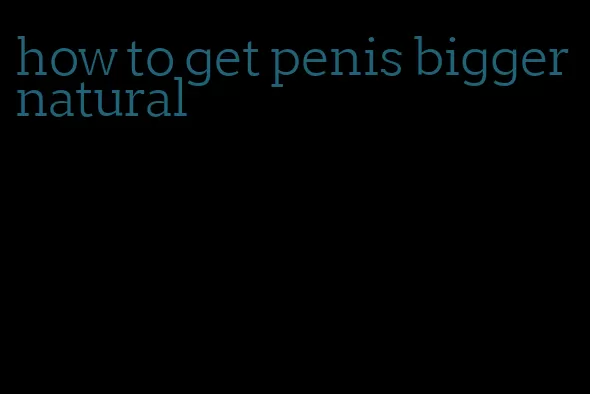 how to get penis bigger natural