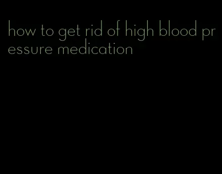 how to get rid of high blood pressure medication