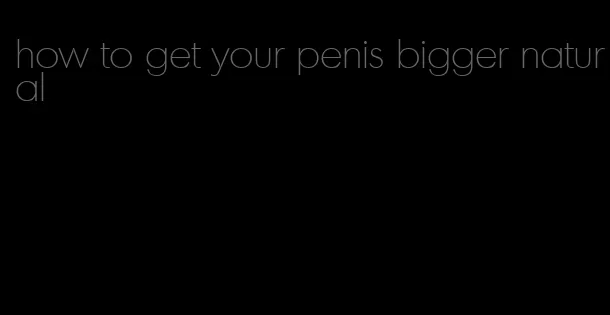 how to get your penis bigger natural