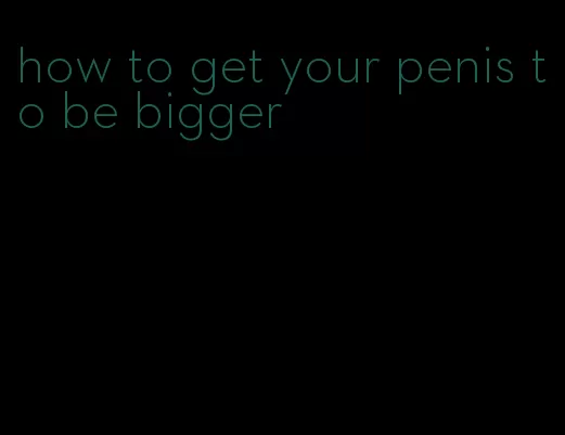 how to get your penis to be bigger