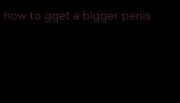 how to gget a bigger penis