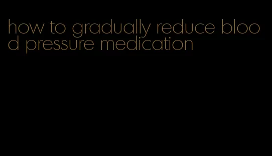 how to gradually reduce blood pressure medication