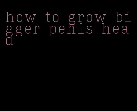 how to grow bigger penis head